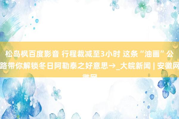 松岛枫百度影音 行程裁减至3小时 这条“油画”公路带你解锁冬日阿勒泰之好意思→_大皖新闻 | 安徽网