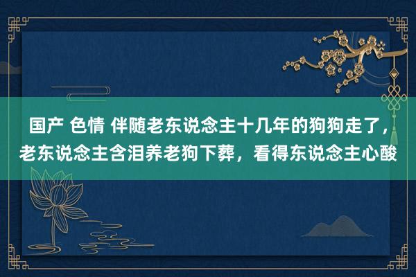 国产 色情 伴随老东说念主十几年的狗狗走了，老东说念主含泪养老狗下葬，看得东说念主心酸