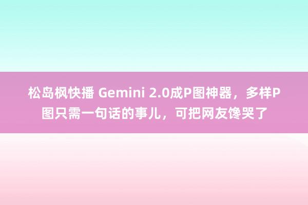 松岛枫快播 Gemini 2.0成P图神器，多样P图只需一句话的事儿，可把网友馋哭了