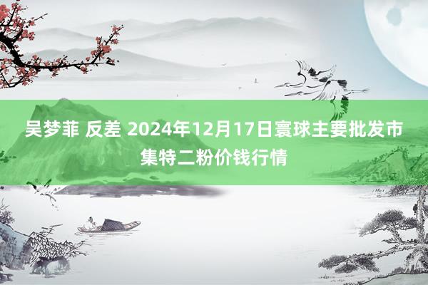 吴梦菲 反差 2024年12月17日寰球主要批发市集特二粉价钱行情