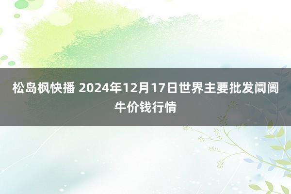 松岛枫快播 2024年12月17日世界主要批发阛阓牛价钱行情