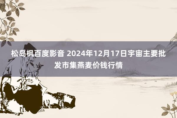 松岛枫百度影音 2024年12月17日宇宙主要批发市集燕麦价钱行情