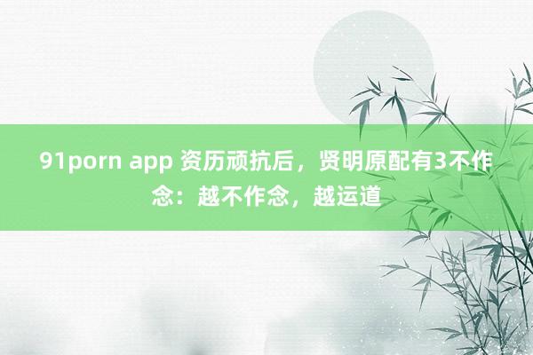 91porn app 资历顽抗后，贤明原配有3不作念：越不作念，越运道