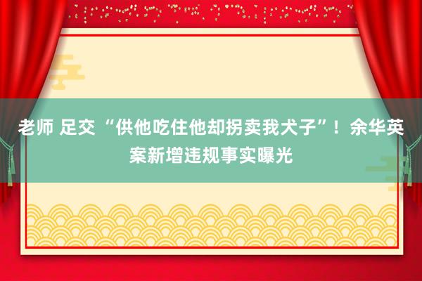 老师 足交 “供他吃住他却拐卖我犬子”！余华英案新增违规事实曝光