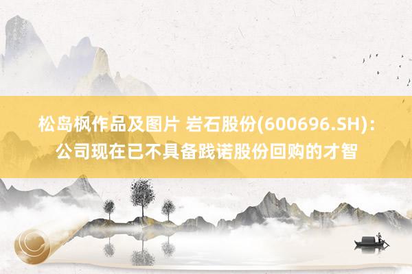 松岛枫作品及图片 岩石股份(600696.SH)：公司现在已不具备践诺股份回购的才智