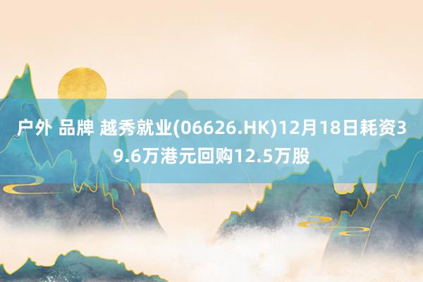 户外 品牌 越秀就业(06626.HK)12月18日耗资39.6万港元回购12.5万股