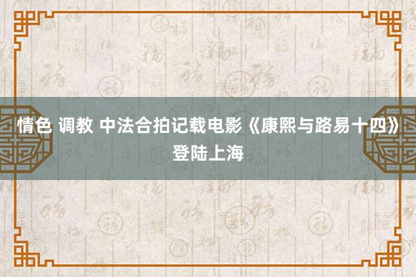 情色 调教 中法合拍记载电影《康熙与路易十四》登陆上海