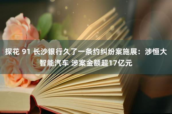 探花 91 长沙银行久了一条约纠纷案施展：涉恒大智能汽车 涉案金额超17亿元