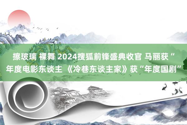 擦玻璃 裸舞 2024搜狐前锋盛典收官 马丽获“年度电影东谈主 《冷巷东谈主家》获“年度国剧”