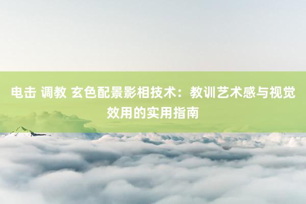 电击 调教 玄色配景影相技术：教训艺术感与视觉效用的实用指南