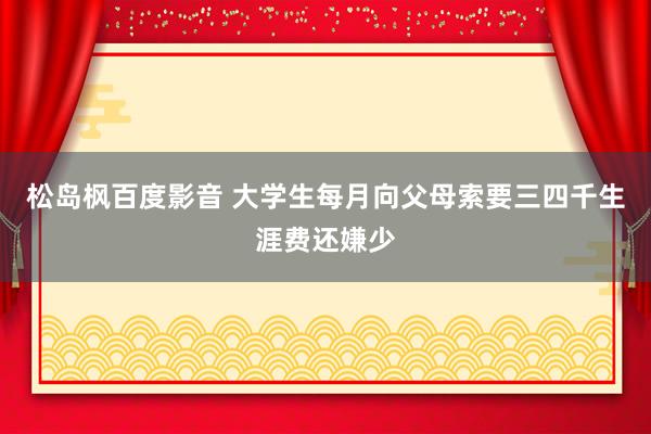 松岛枫百度影音 大学生每月向父母索要三四千生涯费还嫌少