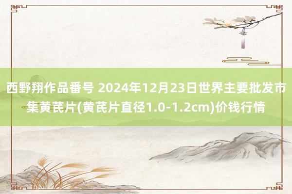 西野翔作品番号 2024年12月23日世界主要批发市集黄芪片(黄芪片直径1.0-1.2cm)价钱行情