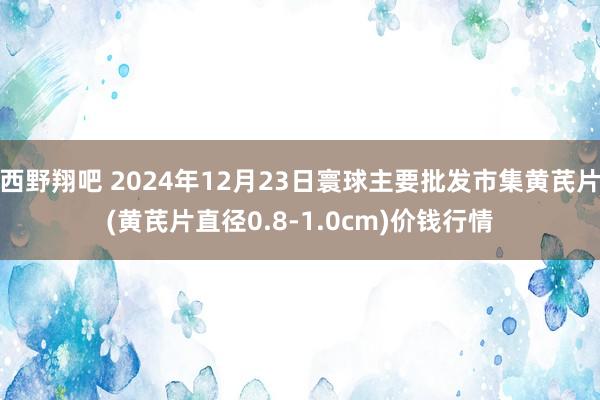 西野翔吧 2024年12月23日寰球主要批发市集黄芪片(黄芪片直径0.8-1.0cm)价钱行情