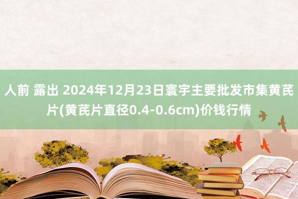 人前 露出 2024年12月23日寰宇主要批发市集黄芪片(黄芪片直径0.4-0.6cm)价钱行情