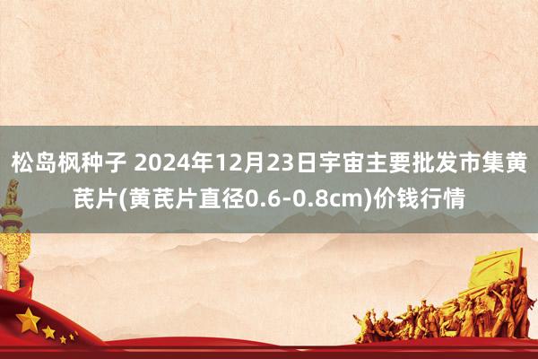 松岛枫种子 2024年12月23日宇宙主要批发市集黄芪片(黄芪片直径0.6-0.8cm)价钱行情