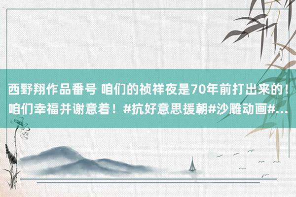 西野翔作品番号 咱们的祯祥夜是70年前打出来的！咱们幸福并谢意着！#抗好意思援朝#沙雕动画#...