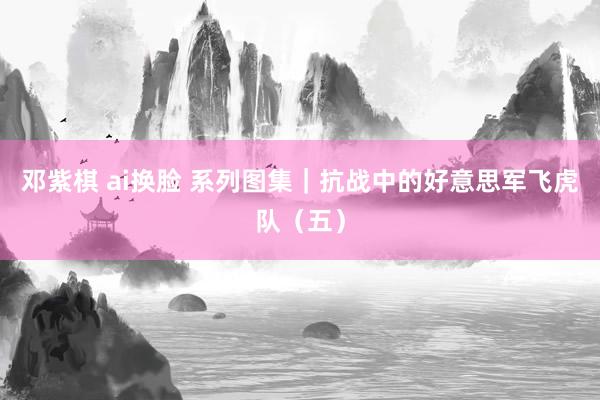 邓紫棋 ai换脸 系列图集｜抗战中的好意思军飞虎队（五）