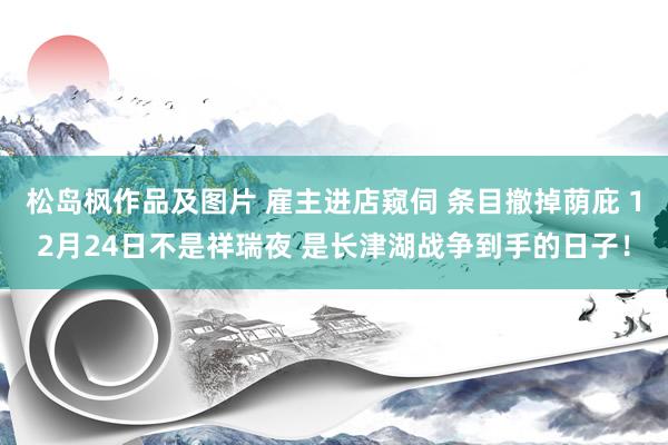 松岛枫作品及图片 雇主进店窥伺 条目撤掉荫庇 12月24日不是祥瑞夜 是长津湖战争到手的日子！