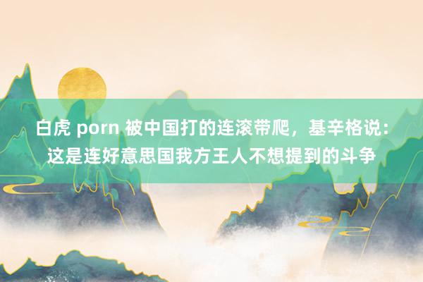 白虎 porn 被中国打的连滚带爬，基辛格说：这是连好意思国我方王人不想提到的斗争