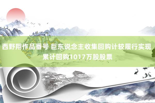 西野翔作品番号 巨东说念主收集回购计较履行实现 累计回购1017万股股票