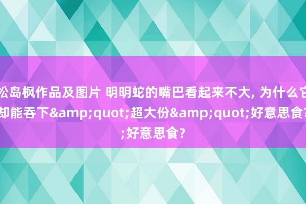 松岛枫作品及图片 明明蛇的嘴巴看起来不大， 为什么它却能吞下&quot;超大份&quot;好意思食?