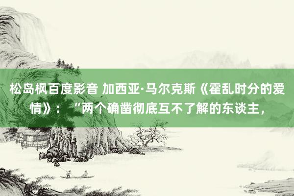 松岛枫百度影音 加西亚·马尔克斯《霍乱时分的爱情》： “两个确凿彻底互不了解的东谈主，