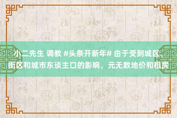 小二先生 调教 #头条开新年# 由于受到城区、街区和城市东谈主口的影响，元无数地价和租房