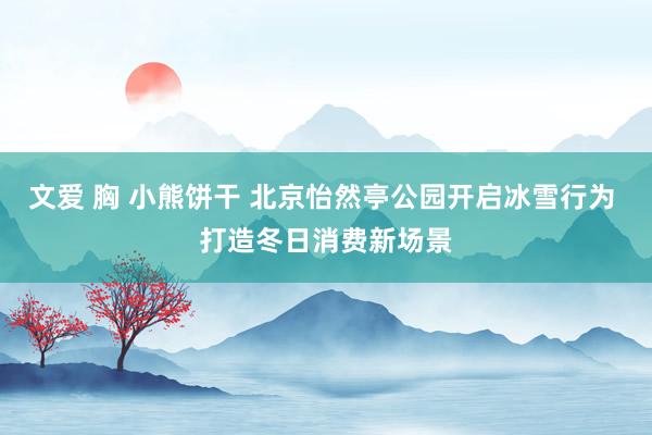 文爱 胸 小熊饼干 北京怡然亭公园开启冰雪行为 打造冬日消费新场景