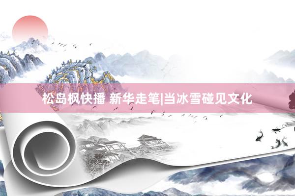 松岛枫快播 新华走笔|当冰雪碰见文化