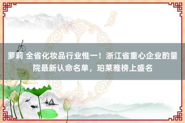 萝莉 全省化妆品行业惟一！浙江省重心企业酌量院最新认命名单，珀莱雅榜上盛名