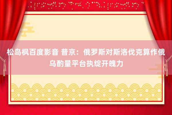 松岛枫百度影音 普京：俄罗斯对斯洛伐克算作俄乌酌量平台执绽开魄力