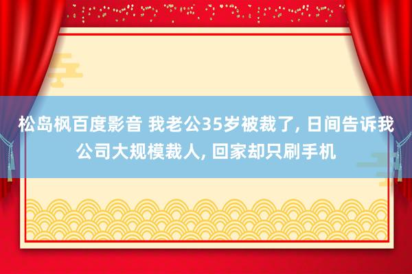 松岛枫百度影音 我老公35岁被裁了， 日间告诉我公司大规模裁人， 回家却只刷手机