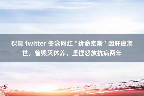 裸舞 twitter 冬泳网红“拚命密斯”因肝癌离世，曾毁灭休养，坚捏怒放抗病两年