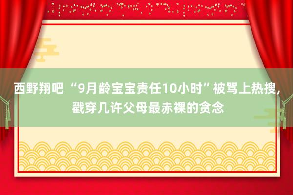 西野翔吧 “9月龄宝宝责任10小时”被骂上热搜， 戳穿几许父母最赤裸的贪念