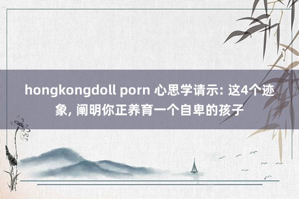 hongkongdoll porn 心思学请示: 这4个迹象， 阐明你正养育一个自卑的孩子