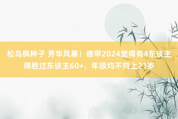 松岛枫种子 芳华风暴！德甲2024觉得有4东谈主得胜过东谈主60+，年级均不向上21岁