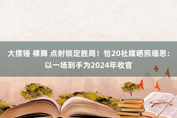 大摆锤 裸舞 点射锁定胜局！恰20社媒晒照缅思：以一场到手为2024年收官