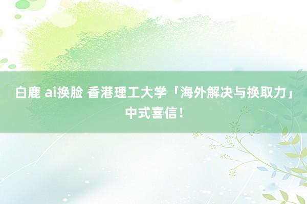 白鹿 ai换脸 香港理工大学「海外解决与换取力」中式喜信！