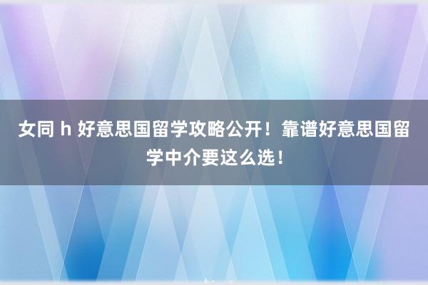 女同 h 好意思国留学攻略公开！靠谱好意思国留学中介要这么选！