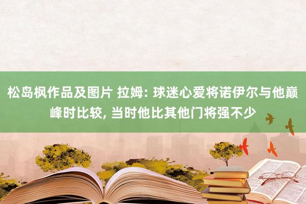 松岛枫作品及图片 拉姆: 球迷心爱将诺伊尔与他巅峰时比较， 当时他比其他门将强不少