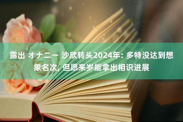 露出 オナニー 沙欣转头2024年: 多特没达到想象名次， 但愿来岁能拿出相识进展