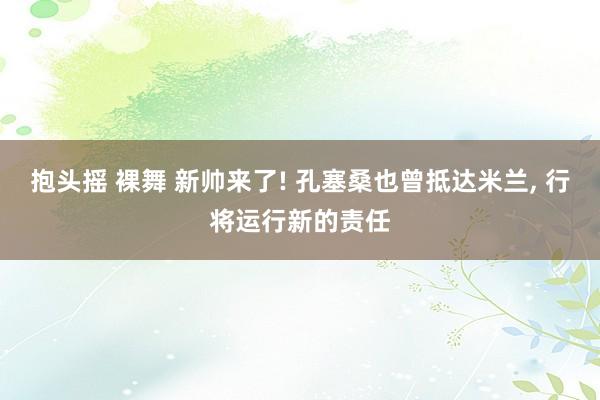 抱头摇 裸舞 新帅来了! 孔塞桑也曾抵达米兰， 行将运行新的责任