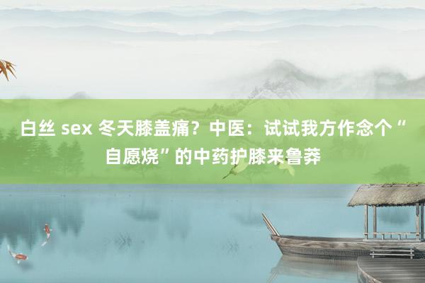 白丝 sex 冬天膝盖痛？中医：试试我方作念个“自愿烧”的中药护膝来鲁莽