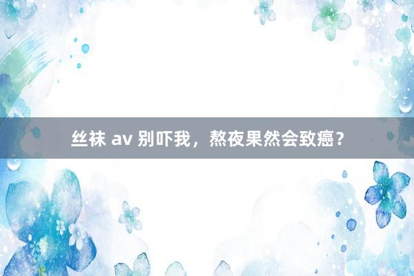 丝袜 av 别吓我，熬夜果然会致癌？