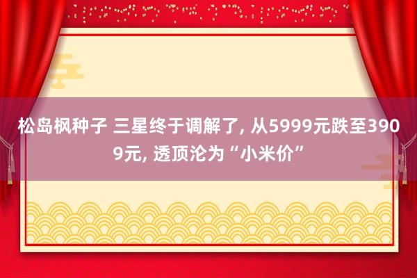 松岛枫种子 三星终于调解了， 从5999元跌至3909元， 透顶沦为“小米价”