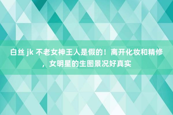 白丝 jk 不老女神王人是假的！离开化妆和精修，女明星的生图景况好真实