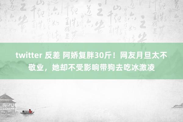 twitter 反差 阿娇复胖30斤！网友月旦太不敬业，她却不受影响带狗去吃冰激凌