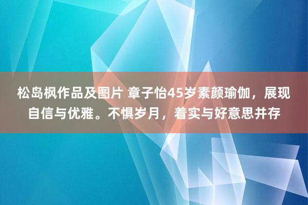 松岛枫作品及图片 章子怡45岁素颜瑜伽，展现自信与优雅。不惧岁月，着实与好意思并存