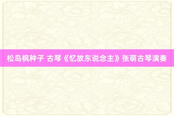 松岛枫种子 古琴《忆故东说念主》张萌古琴演奏