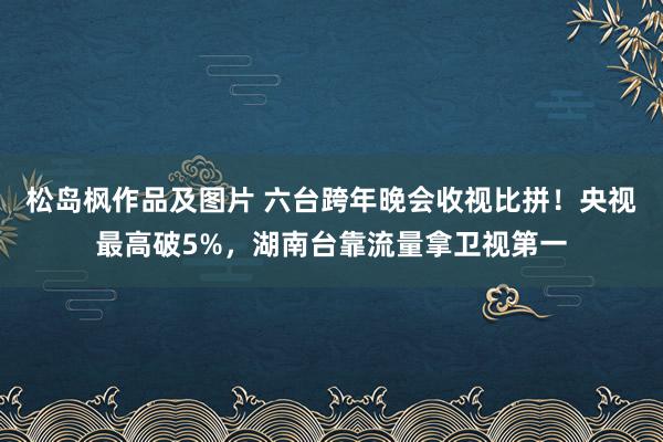 松岛枫作品及图片 六台跨年晚会收视比拼！央视最高破5%，湖南台靠流量拿卫视第一